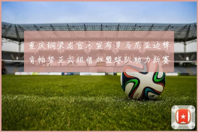重庆铜梁龙官方宣布罗马尼亚边锋肯帕努正式租借加盟球队助力新赛季